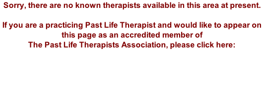 Sorry, there are no known therapists available in this area at present.  If you are a practicing Past Life Therapist and would like to appear on this page as an accredited member of The Past Life Therapists Association, please click here: