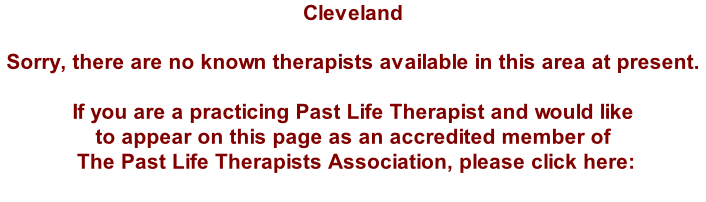Cleveland  Sorry, there are no known therapists available in this area at present.  If you are a practicing Past Life Therapist and would like  to appear on this page as an accredited member of  The Past Life Therapists Association, please click here: