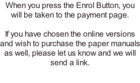 When you press the Enrol Button, you will be taken to the payment page.   If you have chosen the online versions and wish to purchase the paper manuals as well, please let us know and we will send a link.