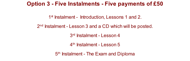 Option 3 - Five Instalments - Five payments of £50  1st Instalment -  Introduction, Lessons 1 and 2.  2nd Instalment - Lesson 3 and a CD which will be posted. 3rd Instalment - Lesson 4 4th Instalment - Lesson 5   5th Instalment - The Exam and Diploma