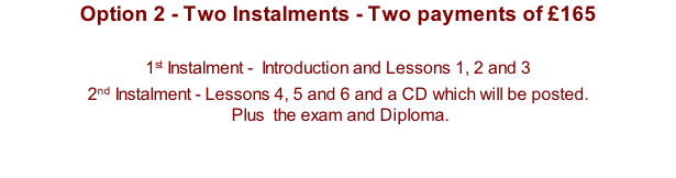 Option 2 - Two Instalments - Two payments of £165  1st Instalment -  Introduction and Lessons 1, 2 and 3  2nd Instalment - Lessons 4, 5 and 6 and a CD which will be posted.   Plus  the exam and Diploma.